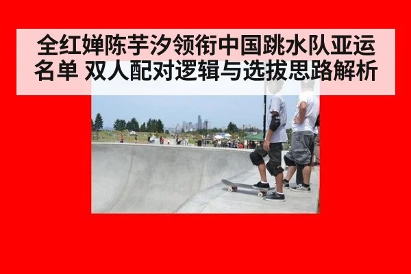 全红婵陈芋汐领衔中国跳水队亚运名单 双人配对逻辑与选拔思路解析
