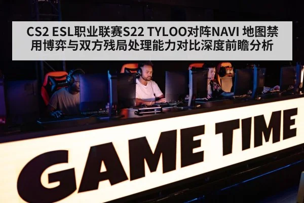 CS2 ESL职业联赛S22 TYLOO对阵NAVI 地图禁用博弈与双方残局处理能力对比深度前瞻分析