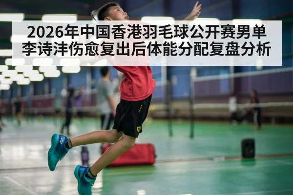 2026年中国香港羽毛球公开赛男单 李诗沣伤愈复出后体能分配复盘分析