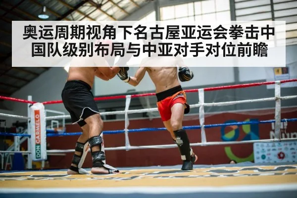 奥运周期视角下名古屋亚运会拳击中国队级别布局与中亚对手对位前瞻
