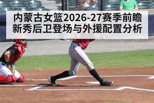 内蒙古女篮2026-27赛季前瞻 新秀后卫登场与外援配置分析