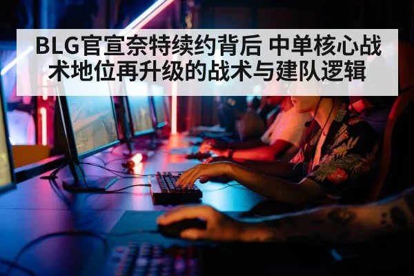 BLG官宣奈特续约背后 中单核心战术地位再升级的战术与建队逻辑
